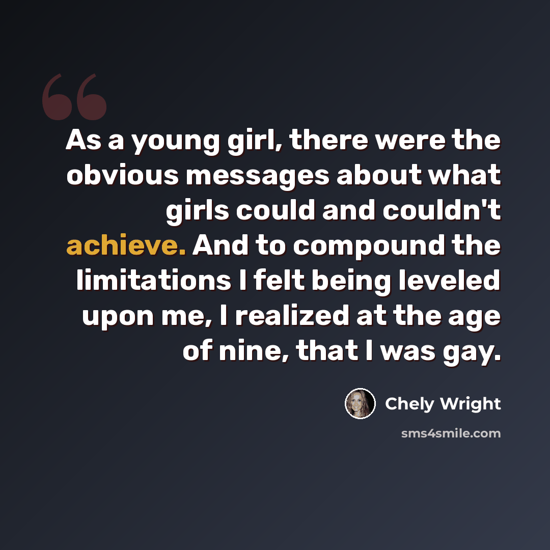 “As a young girl, there were the obvious messages about what girls could and couldn't achieve. And to compound the limitations I felt being leveled upon me, I realized at the age of nine, that I was gay.” quote by Chely Wright