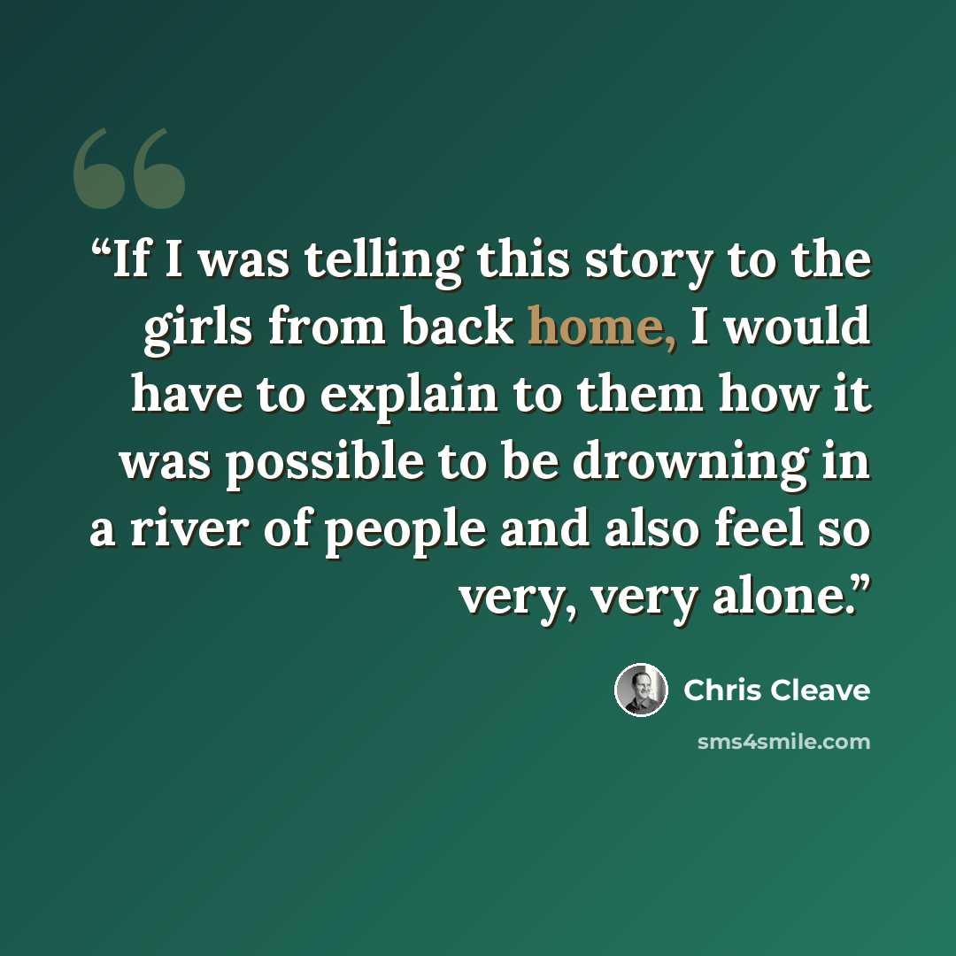 “If I was telling this story to the girls from back home, I would have to explain to them how it was possible to be drowning in a river of people and also feel so very, very alone.” quote by Chris Cleave