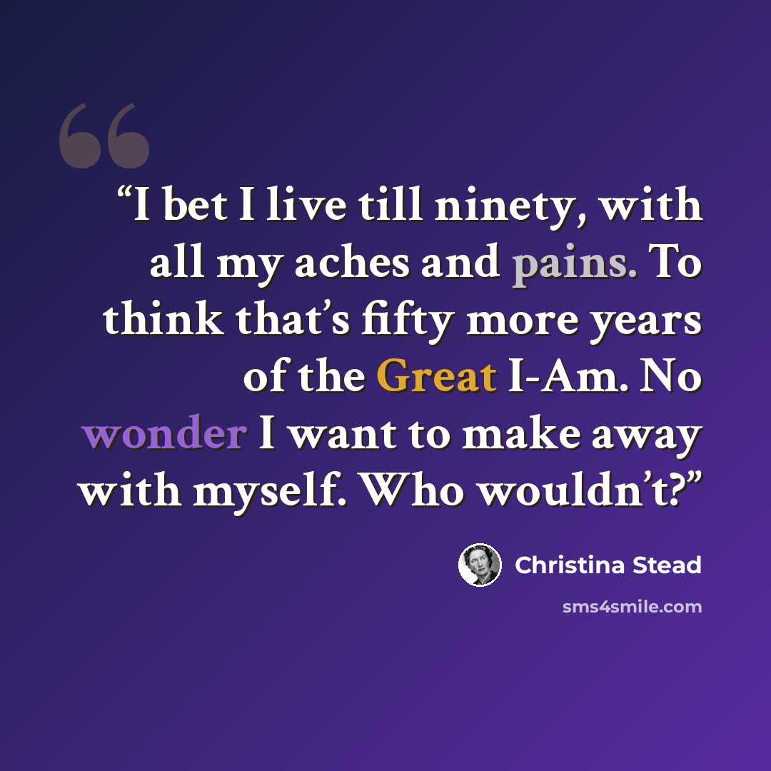 “I bet I live till ninety, with all my aches and pains. To think that’s fifty more years of the Great I-Am. No wonder I want to make away with myself. Who wouldn’t?” quote by Christina Stead