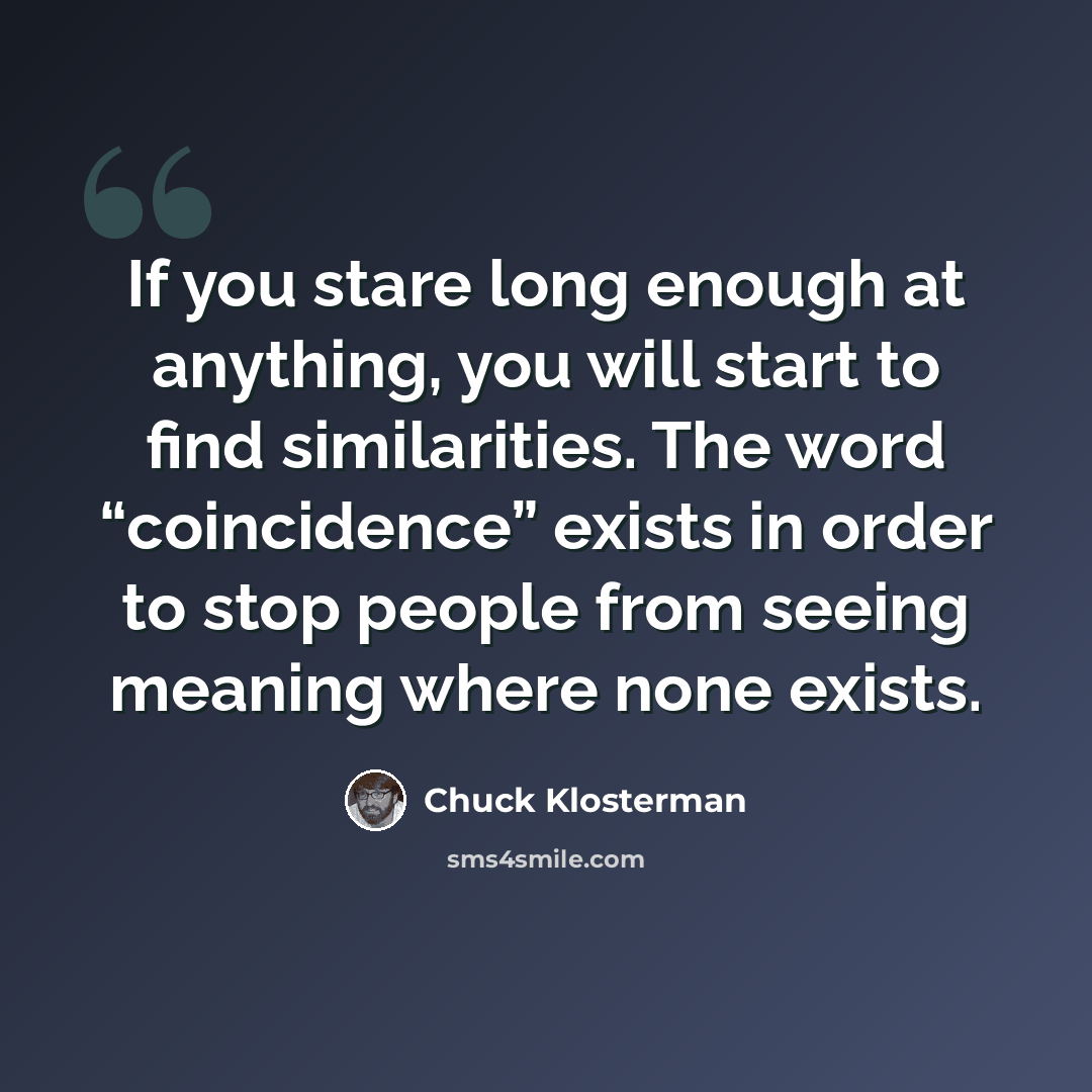 “If you stare long enough at anything, you will start to find similarities. The word “coincidence” exists in order to stop people from seeing meaning where none exists.” quote by Chuck Klosterman