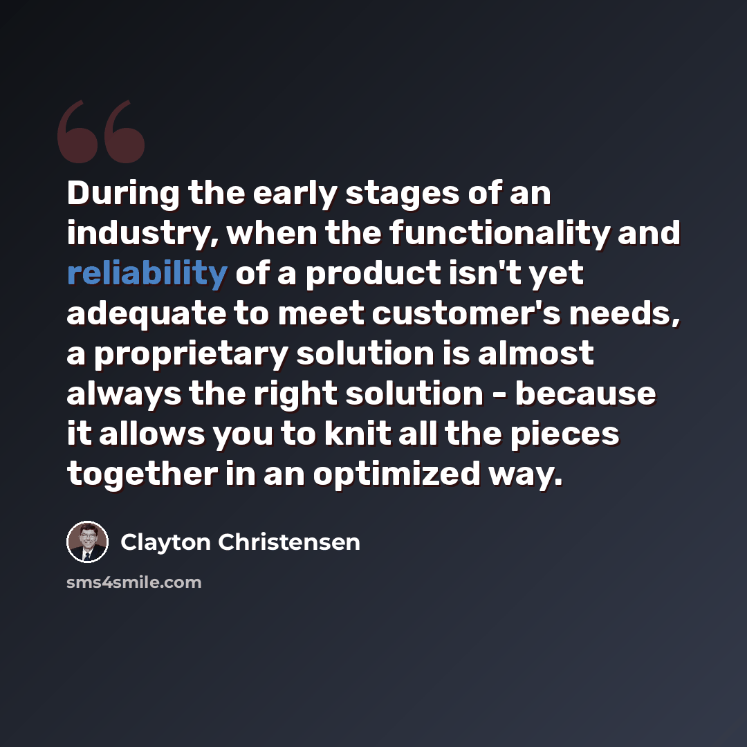 “During the early stages of an industry, when the functionality and reliability of a product isn't yet adequate to meet customer's needs, a proprietary solution is almost always the right solution - because it allows you to knit all the pieces together in an optimized way.” quote by Clayton Christensen