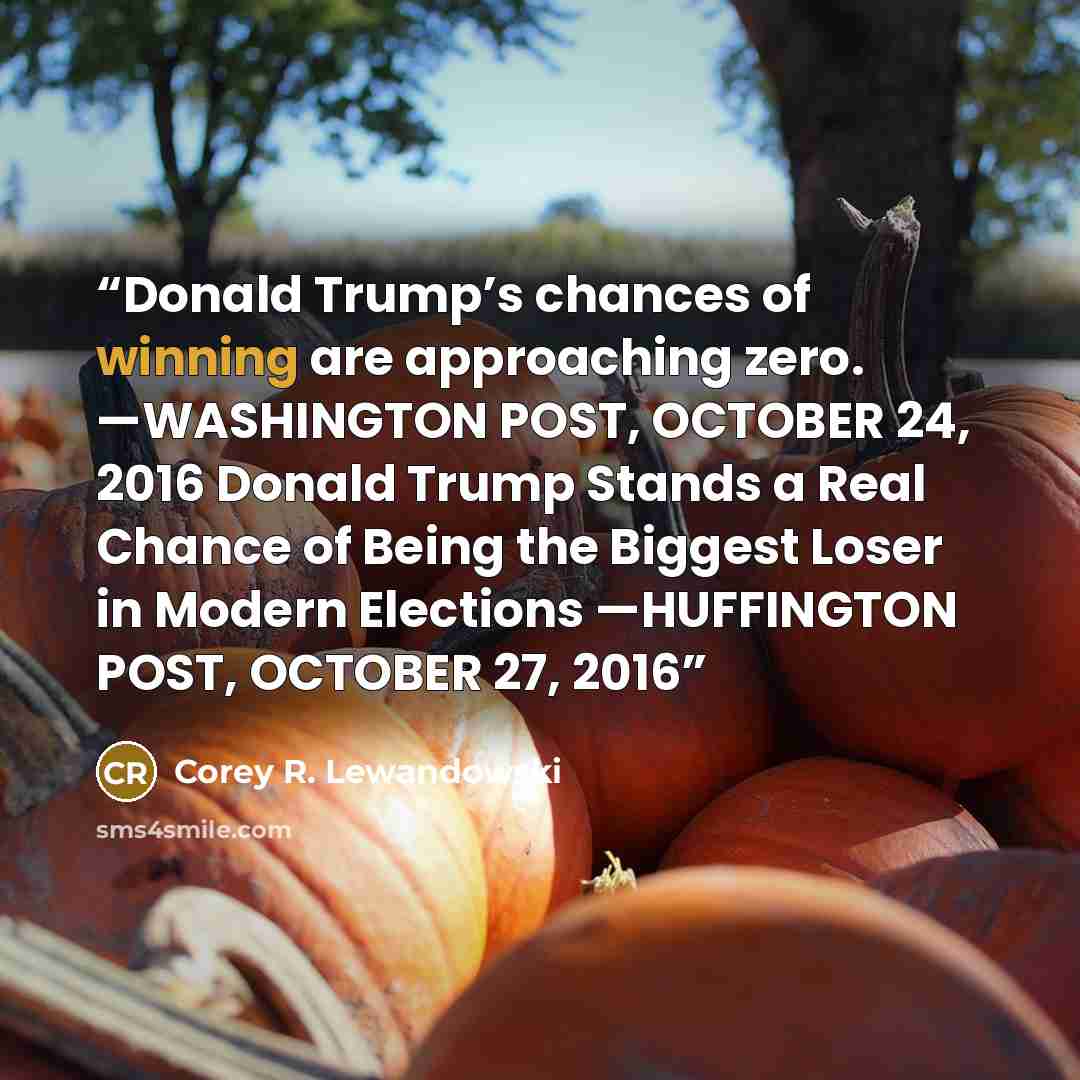 “Donald Trump’s chances of winning are approaching zero. —WASHINGTON POST, OCTOBER 24, 2016 Donald Trump Stands a Real Chance of Being the Biggest Loser in Modern Elections —HUFFINGTON POST, OCTOBER 27, 2016” quote by Corey R. Lewandowski