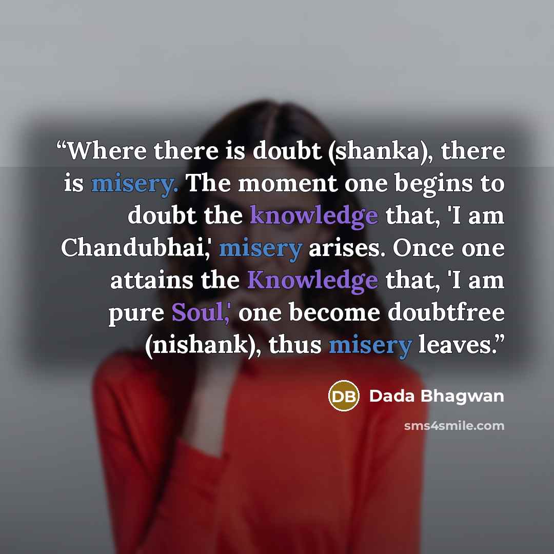 “Where there is doubt (shanka), there is misery. The moment one begins to doubt the knowledge that, 'I am Chandubhai,' misery arises. Once one attains the Knowledge that, 'I am pure Soul,' one become doubtfree (nishank), thus misery leaves.” quote by Dada Bhagwan