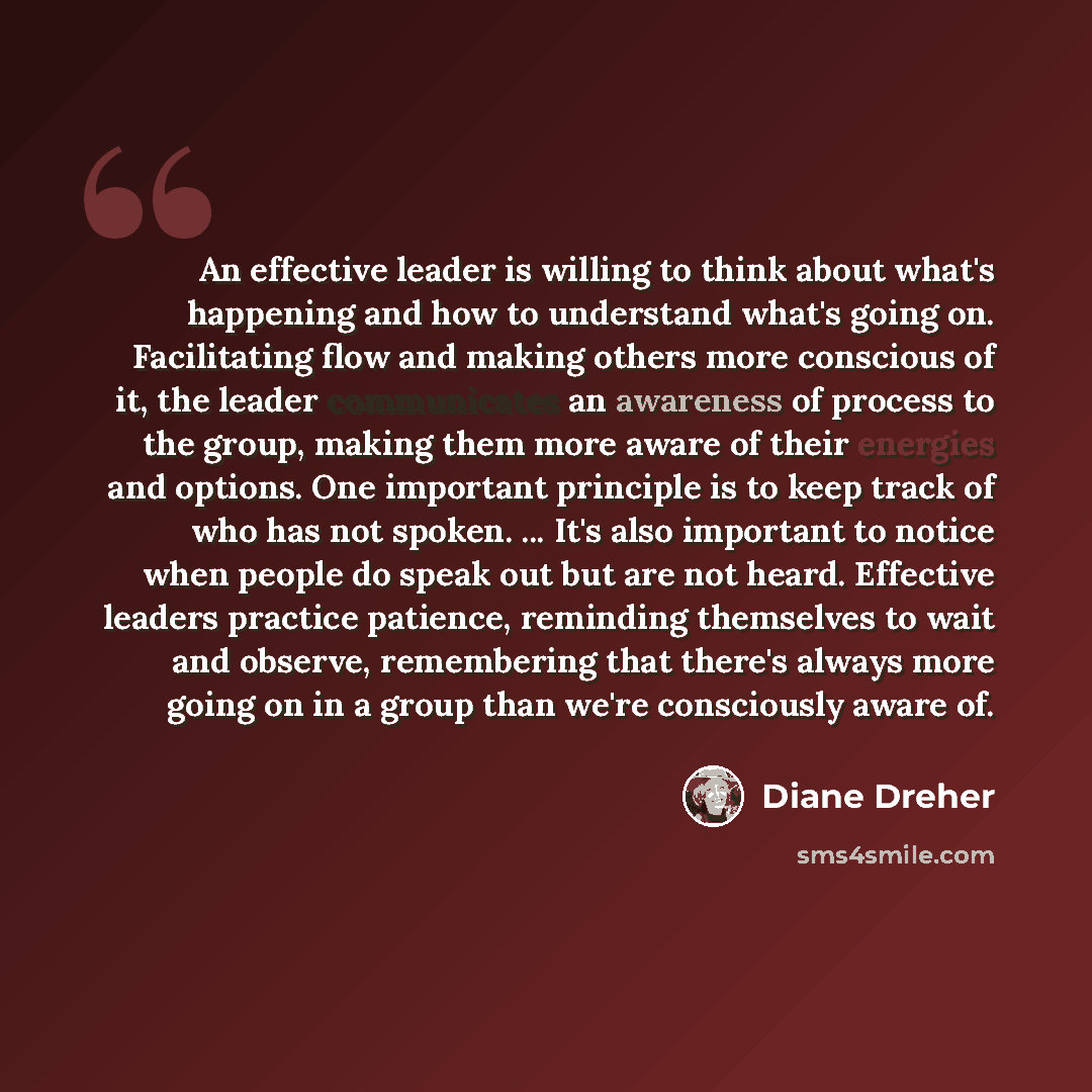 “An effective leader is willing to think about what's happening and how to understand what's going on. Facilitating flow and making others more conscious of it, the leader communicates an awareness of process to the group, making them more aware of their energies and options. One important…” quote by Diane Dreher