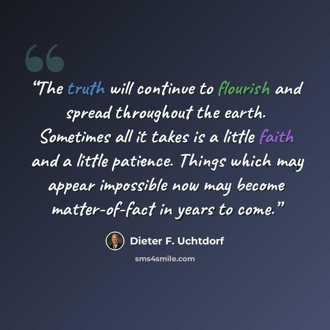 “The truth will continue to flourish and spread throughout the earth. Sometimes all it takes is a little faith and a little patience. Things which may appear impossible now may become matter-of-fact in years to come.” quote by Dieter F. Uchtdorf