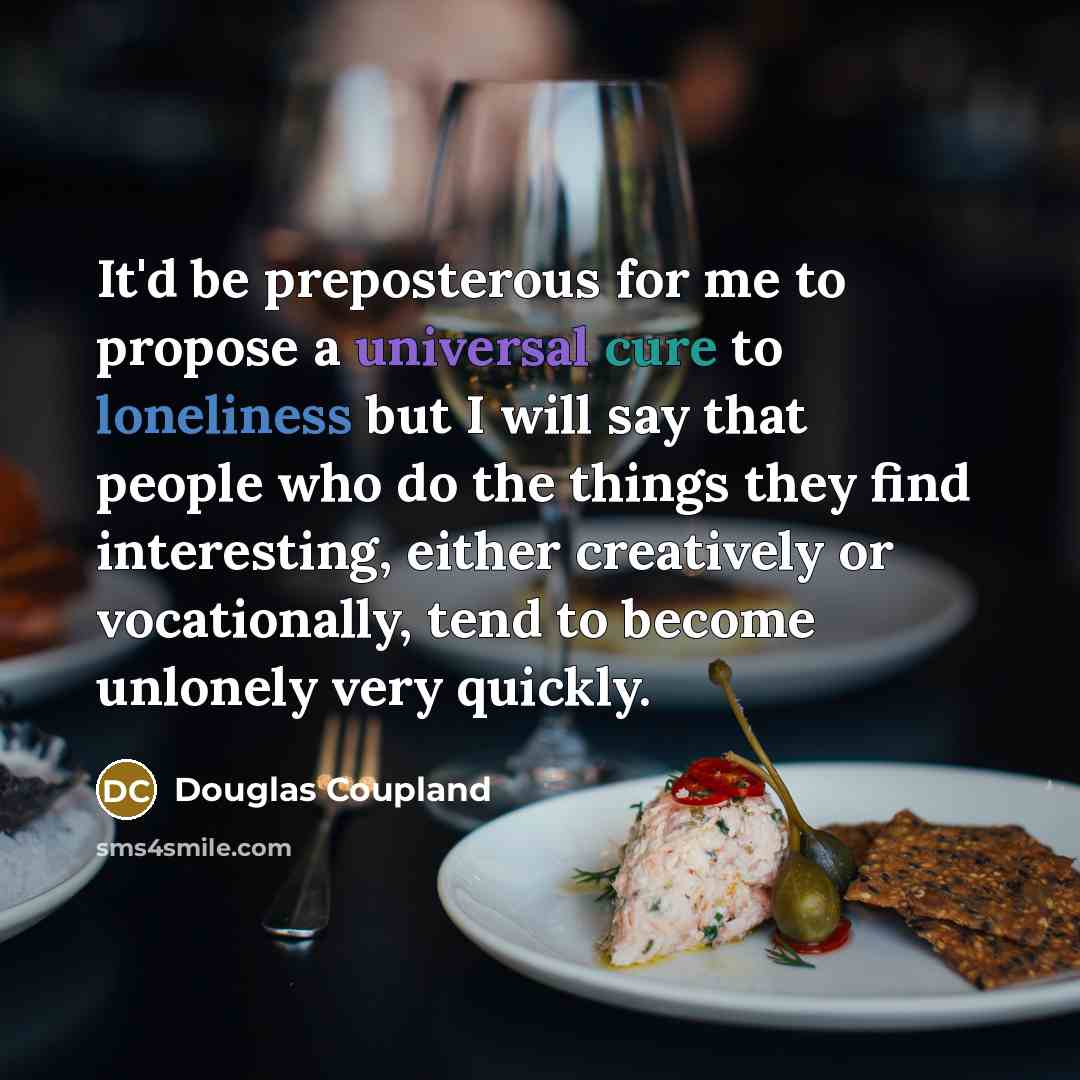 “It'd be preposterous for me to propose a universal cure to loneliness but I will say that people who do the things they find interesting, either creatively or vocationally, tend to become unlonely very quickly.” quote by Douglas Coupland
