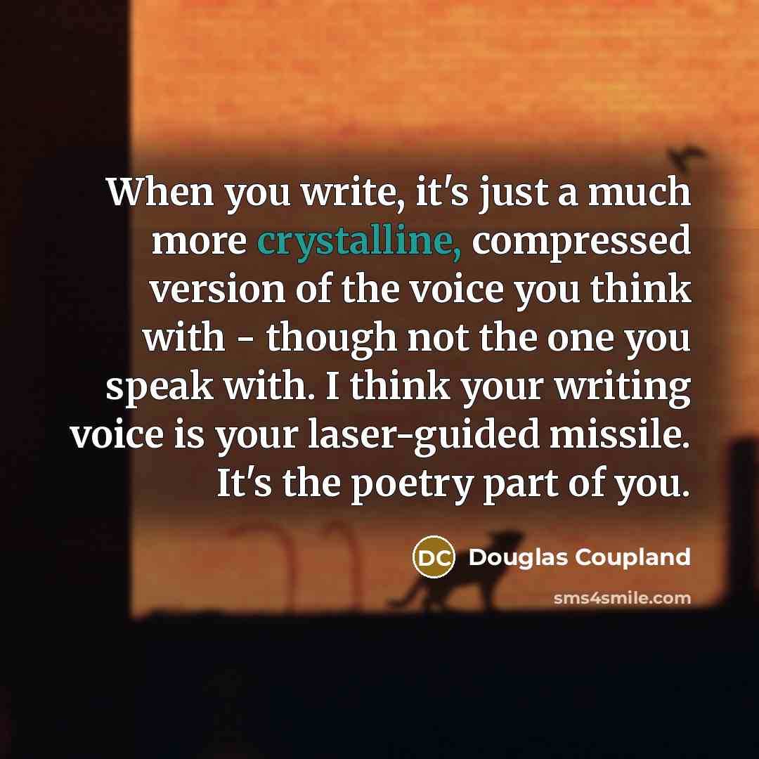 “When you write, it's just a much more crystalline, compressed version of the voice you think with - though not the one you speak with. I think your writing voice is your laser-guided missile. It's the poetry part of you.” quote by Douglas Coupland