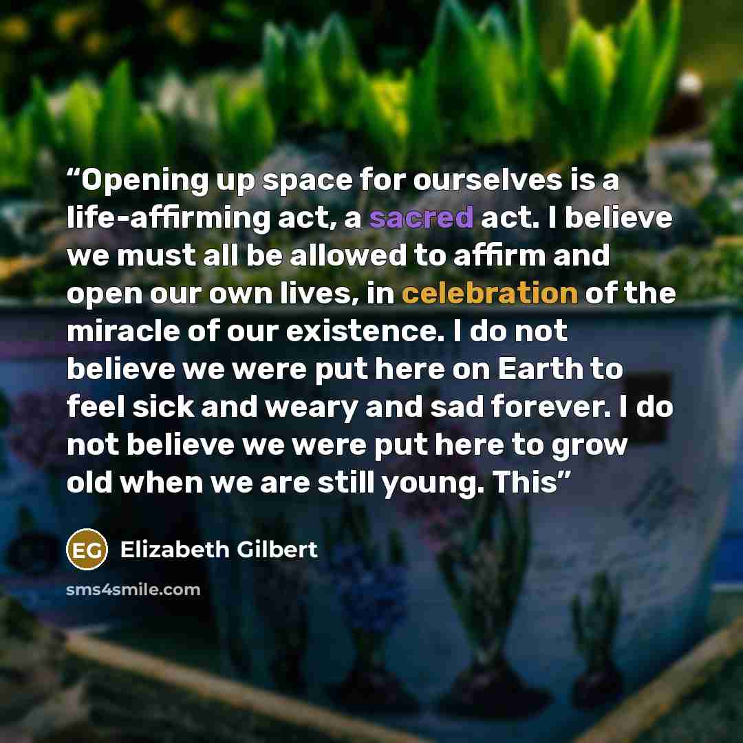 “Opening up space for ourselves is a life-affirming act, a sacred act. I believe we must all be allowed to affirm and open our own lives, in celebration of the miracle of our existence. I do not believe we were put here on Earth to feel sick and weary and sad forever. I do not believe we were put…” quote by Elizabeth Gilbert