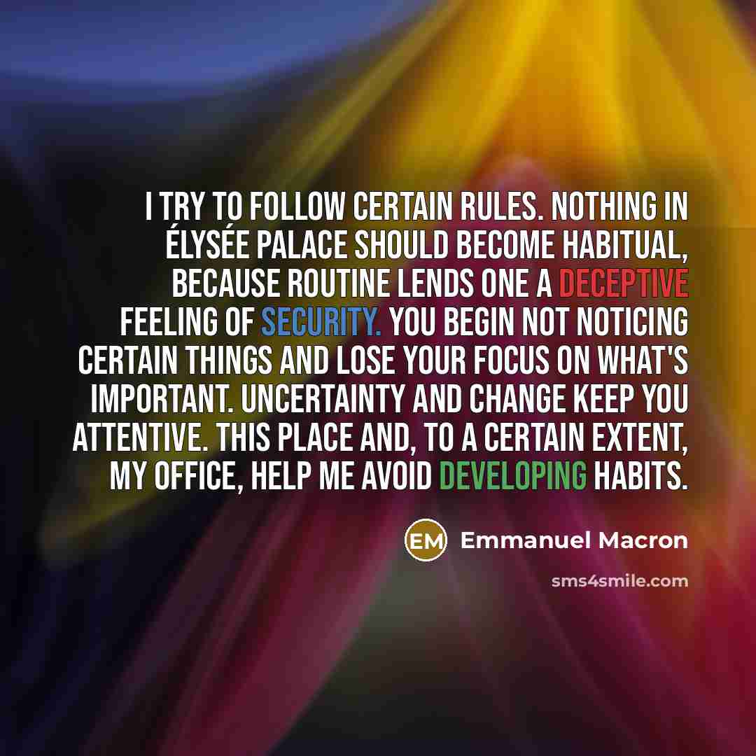 “I try to follow certain rules. Nothing in Élysée Palace should become habitual, because routine lends one a deceptive feeling of security. You begin not noticing certain things and lose your focus on what's important. Uncertainty and change keep you attentive. This place and, to a certain extent…” quote by Emmanuel Macron