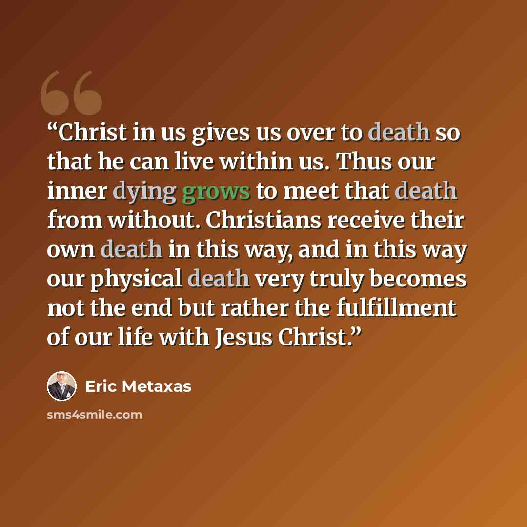 “Christ in us gives us over to death so that he can live within us. Thus our inner dying grows to meet that death from without. Christians receive their own death in this way, and in this way our physical death very truly becomes not the end but rather the fulfillment of our life with Jesus Christ.” quote by Eric Metaxas