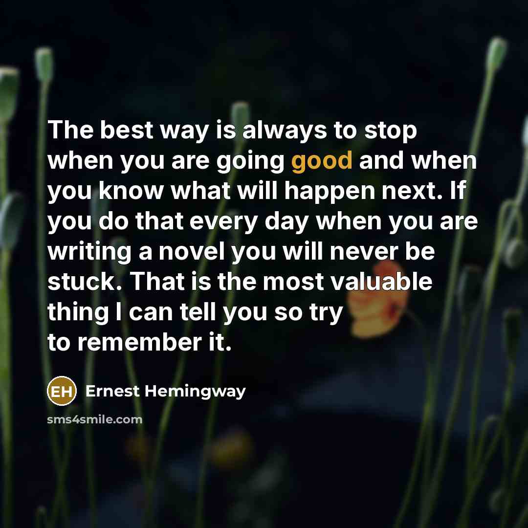 “The best way is always to stop when you are going good and when you know what will happen next. If you do that every day when you are writing a novel you will never be stuck. That is the most valuable thing I can tell you so try to remember it.” quote by Ernest Hemingway