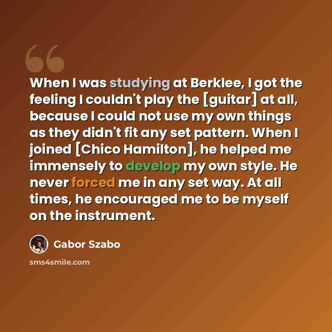 “When I was studying at Berklee, I got the feeling I couldn't play the [guitar] at all, because I could not use my own things as they didn't fit any set pattern. When I joined [Chico Hamilton], he helped me immensely to develop my own style. He never forced me in any set way. At all times, he…” quote by Gabor Szabo