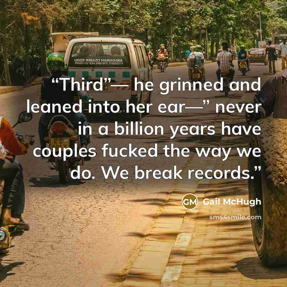 “Third”— he grinned and leaned into her ear—” never in a billion years have couples fucked the way we do. We break records.” quote by Gail McHugh