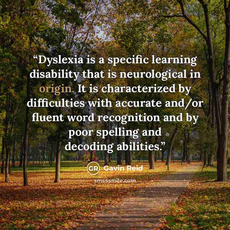 “Dyslexia is a specific learning disability that is neurological in origin. It is characterized by difficulties with accurate and/or fluent word recognition and by poor spelling and decoding abilities.” quote by Gavin Reid