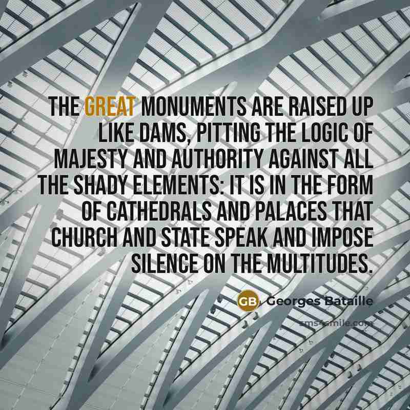 “The great monuments are raised up like dams, pitting the logic of majesty and authority against all the shady elements: it is in the form of cathedrals and palaces that Church and State speak and impose silence on the multitudes.” quote by Georges Bataille