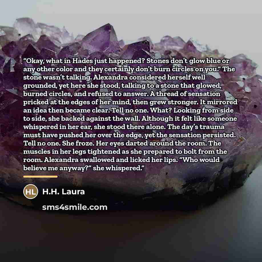 “Okay, what in Hades just happened? Stones don’t glow blue or any other color and they certainly don’t burn circles on you.” The stone wasn’t talking. Alexandra considered herself well grounded, yet here she stood, talking to a stone that glowed, burned circles, and refused to answer. A thread of…” quote by H.H. Laura