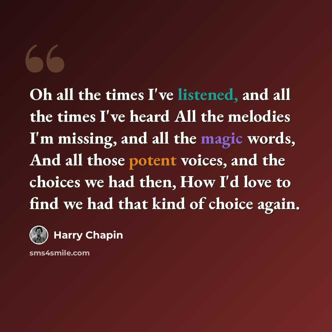 “Oh all the times I've listened, and all the times I've heard All the melodies I'm missing, and all the magic words, And all those potent voices, and the choices we had then, How I'd love to find we had that kind of choice again.” quote by Harry Chapin