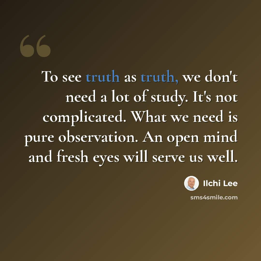 “To see truth as truth, we don't need a lot of study. It's not complicated. What we need is pure observation. An open mind and fresh eyes will serve us well.” quote by Ilchi Lee