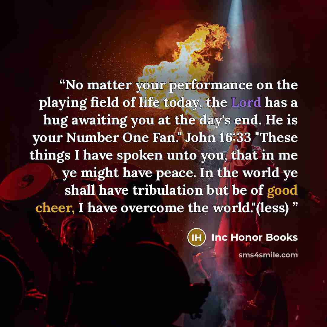 “No matter your performance on the playing field of life today, the Lord has a hug awaiting you at the day's end. He is your Number One Fan." John 16:33 "These things I have spoken unto you, that in me ye might have peace. In the world ye shall have tribulation but be of good cheer, I have overcome…” quote by Inc Honor Books