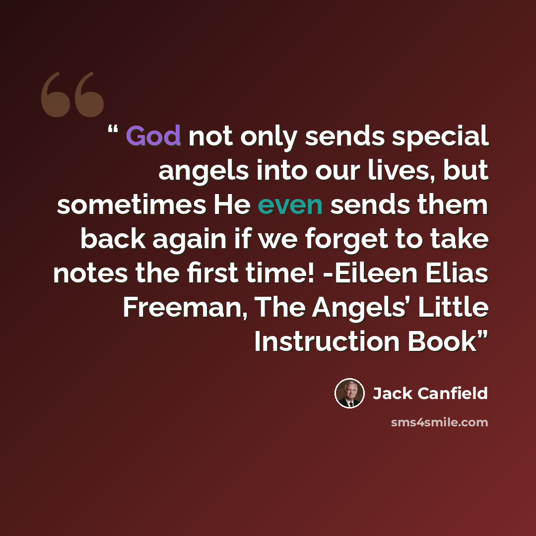 “God not only sends special angels into our lives, but sometimes He even sends them back again if we forget to take notes the first time! -Eileen Elias Freeman, The Angels’ Little Instruction Book” quote by Jack Canfield