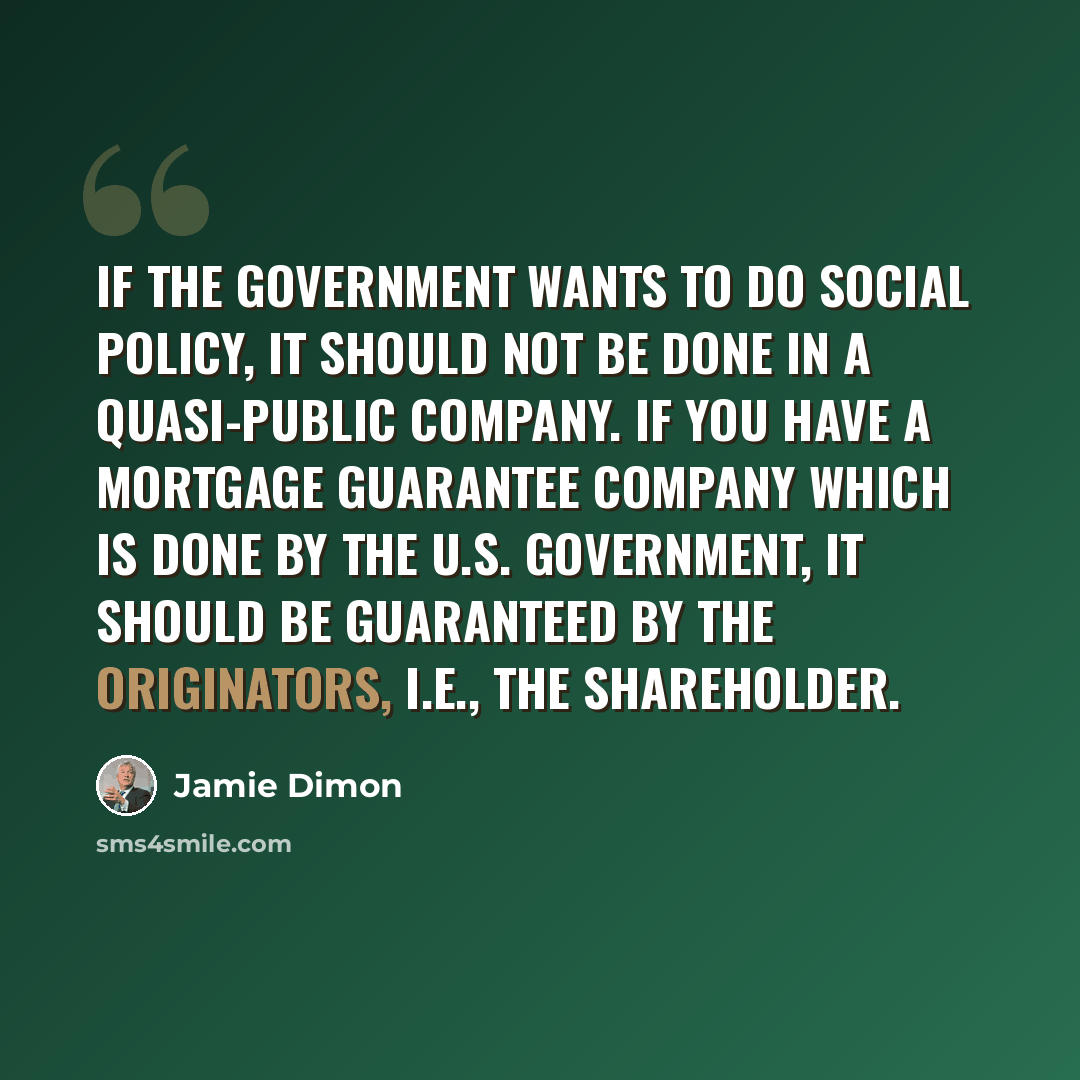 “If the government wants to do social policy, it should not be done in a quasi-public company. If you have a mortgage guarantee company which is done by the U.S. government, it should be guaranteed by the originators, i.e., the shareholder.” quote by Jamie Dimon