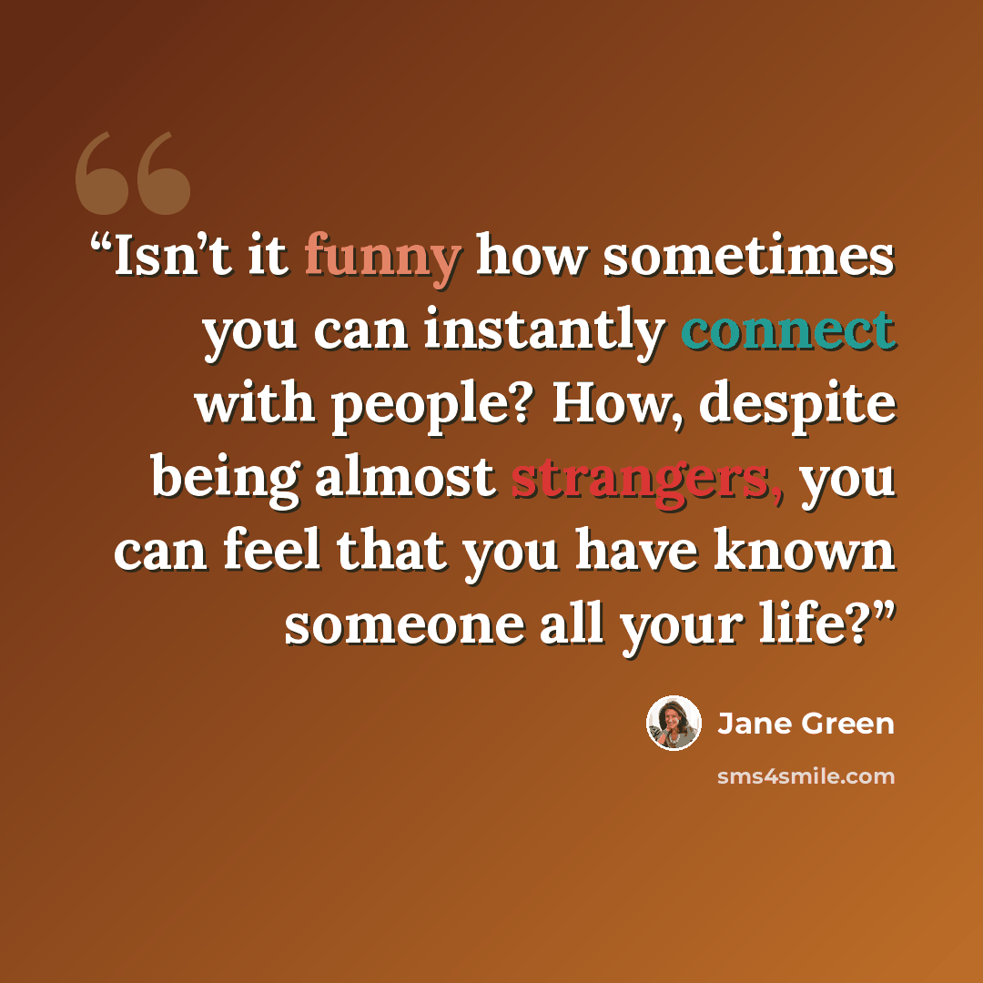 “Isn’t it funny how sometimes you can instantly connect with people? How, despite being almost strangers, you can feel that you have known someone all your life?” quote by Jane Green