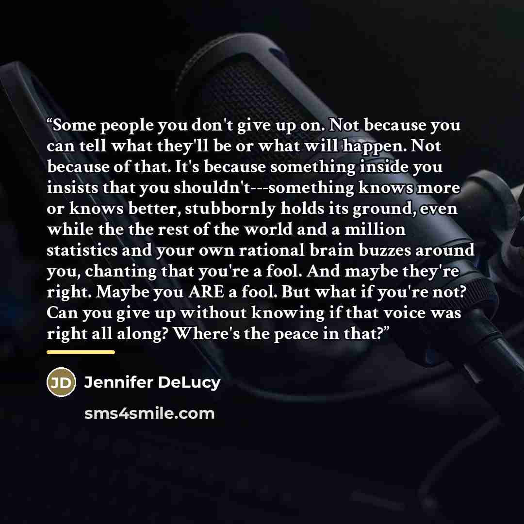 “Some people you don't give up on. Not because you can tell what they'll be or what will happen. Not because of that. It's because something inside you insists that you shouldn't---something knows more or knows better, stubbornly holds its ground, even while the the rest of the world and a million…” quote by Jennifer DeLucy