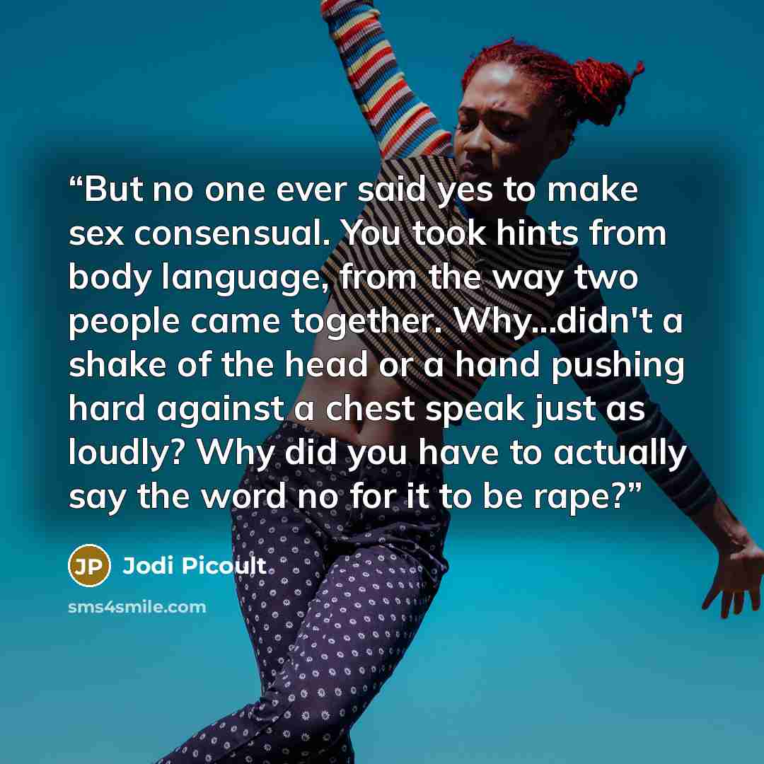 “But no one ever said yes to make sex consensual. You took hints from body language, from the way two people came together. Why...didn't a shake of the head or a hand pushing hard against a chest speak just as loudly? Why did you have to actually say the word no for it to be rape?” quote by Jodi Picoult