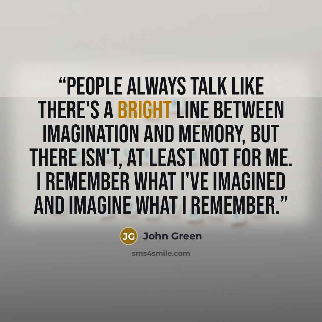 “People always talk like there's a bright line between imagination and memory, but there isn't, at least not for me. I remember what I've imagined and imagine what I remember.” quote by John Green