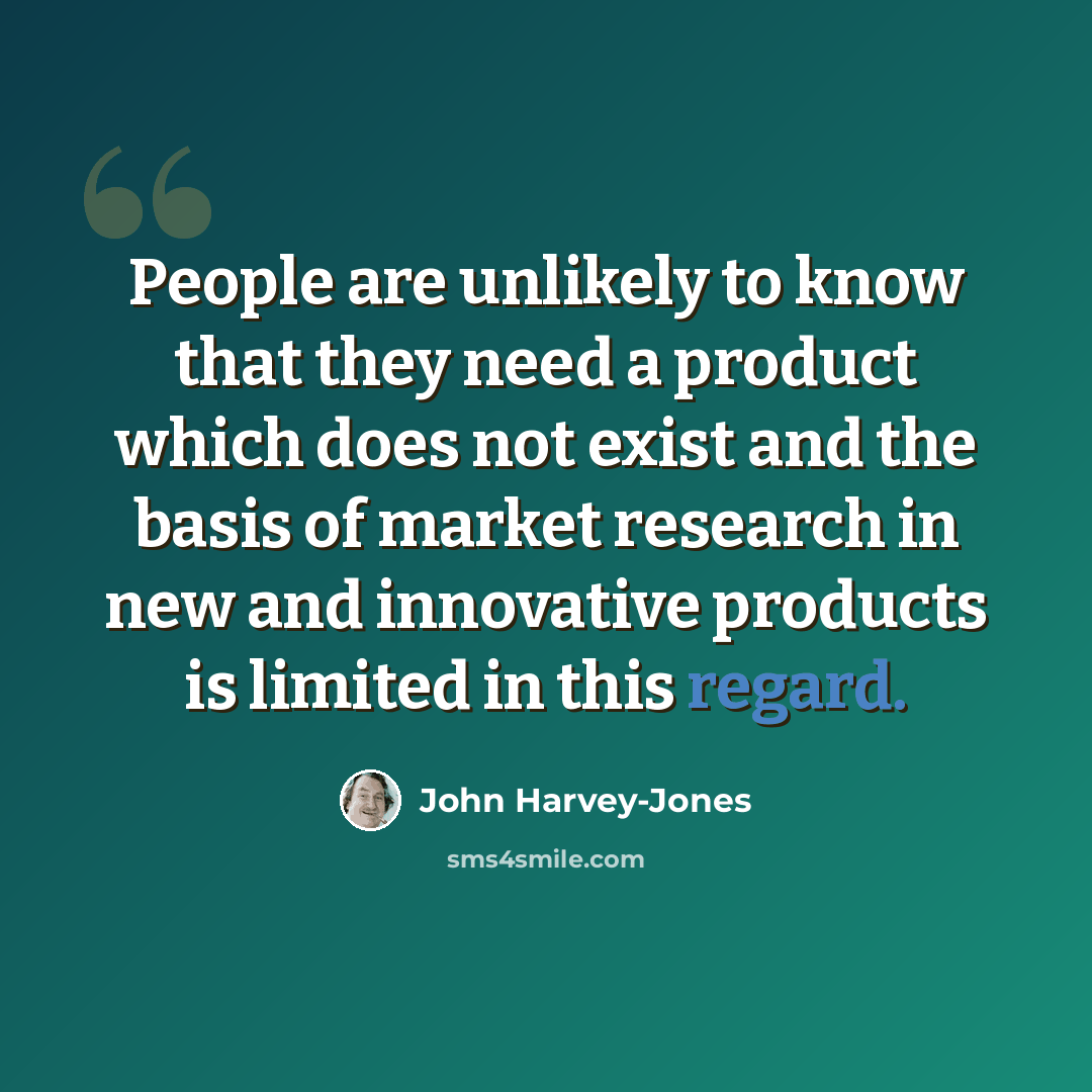 “People are unlikely to know that they need a product which does not exist and the basis of market research in new and innovative products is limited in this regard.” quote by John Harvey-Jones