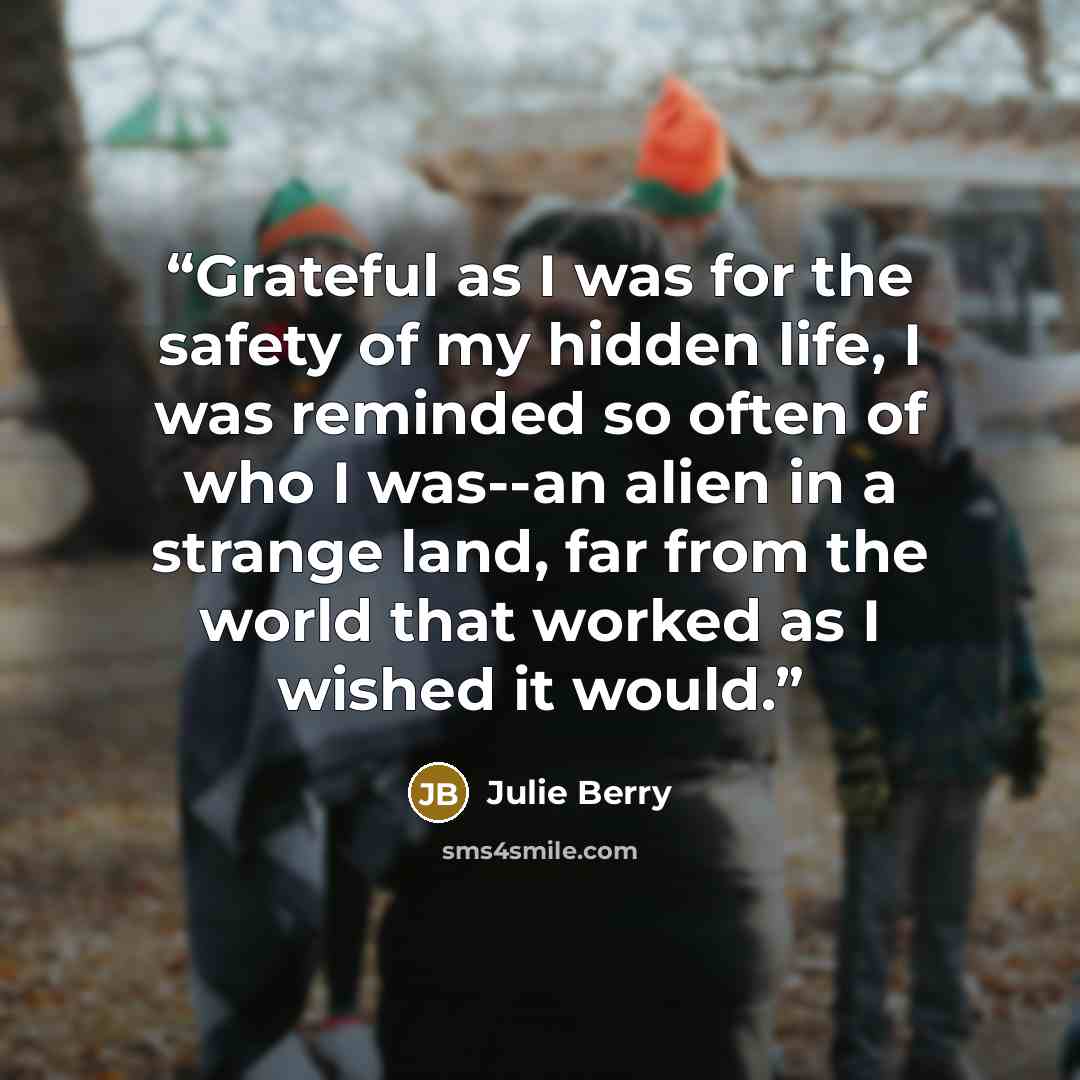 “Grateful as I was for the safety of my hidden life, I was reminded so often of who I was--an alien in a strange land, far from the world that worked as I wished it would.” quote by Julie Berry