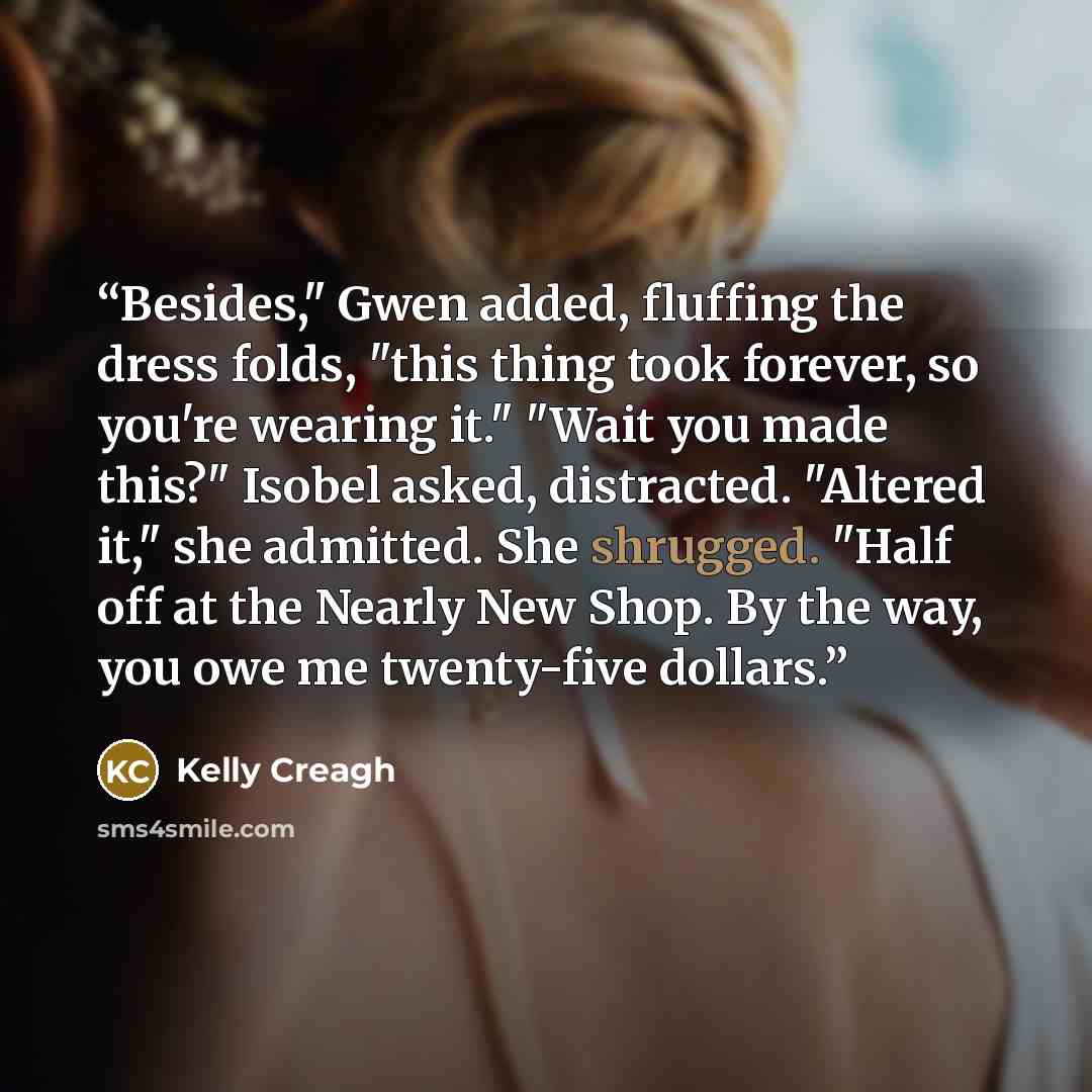 “Besides," Gwen added, fluffing the dress folds, "this thing took forever, so you're wearing it." "Wait you made this?" Isobel asked, distracted. "Altered it," she admitted. She shrugged. "Half off at the Nearly New Shop. By the way, you owe me twenty-five dollars.” quote by Kelly Creagh