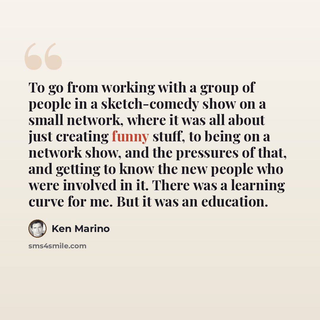 “To go from working with a group of people in a sketch-comedy show on a small network, where it was all about just creating funny stuff, to being on a network show, and the pressures of that, and getting to know the new people who were involved in it. There was a learning curve for me. But it was…” quote by Ken Marino
