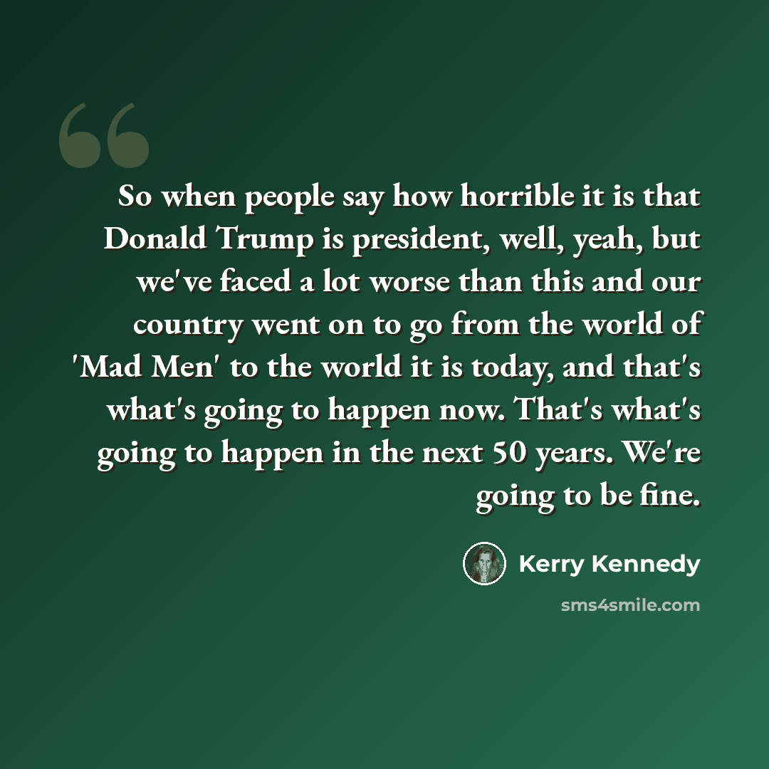 “So when people say how horrible it is that Donald Trump is president, well, yeah, but we've faced a lot worse than this and our country went on to go from the world of 'Mad Men' to the world it is today, and that's what's going to happen now. That's what's going to happen in the next 50 years…” quote by Kerry Kennedy