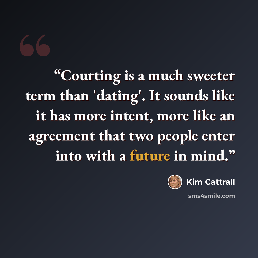 “Courting is a much sweeter term than 'dating'. It sounds like it has more intent, more like an agreement that two people enter into with a future in mind.” quote by Kim Cattrall