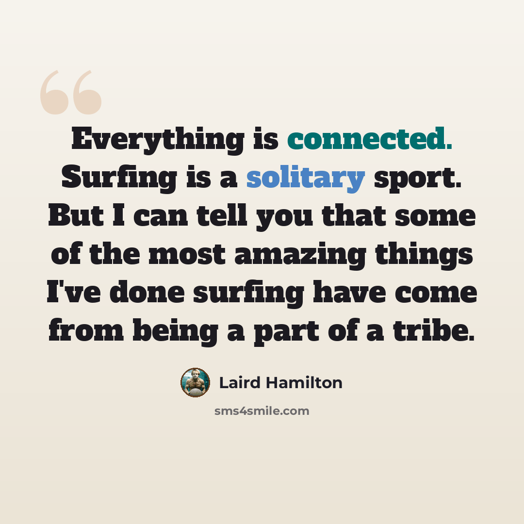 “Everything is connected. Surfing is a solitary sport. But I can tell you that some of the most amazing things I've done surfing have come from being a part of a tribe.” quote by Laird Hamilton
