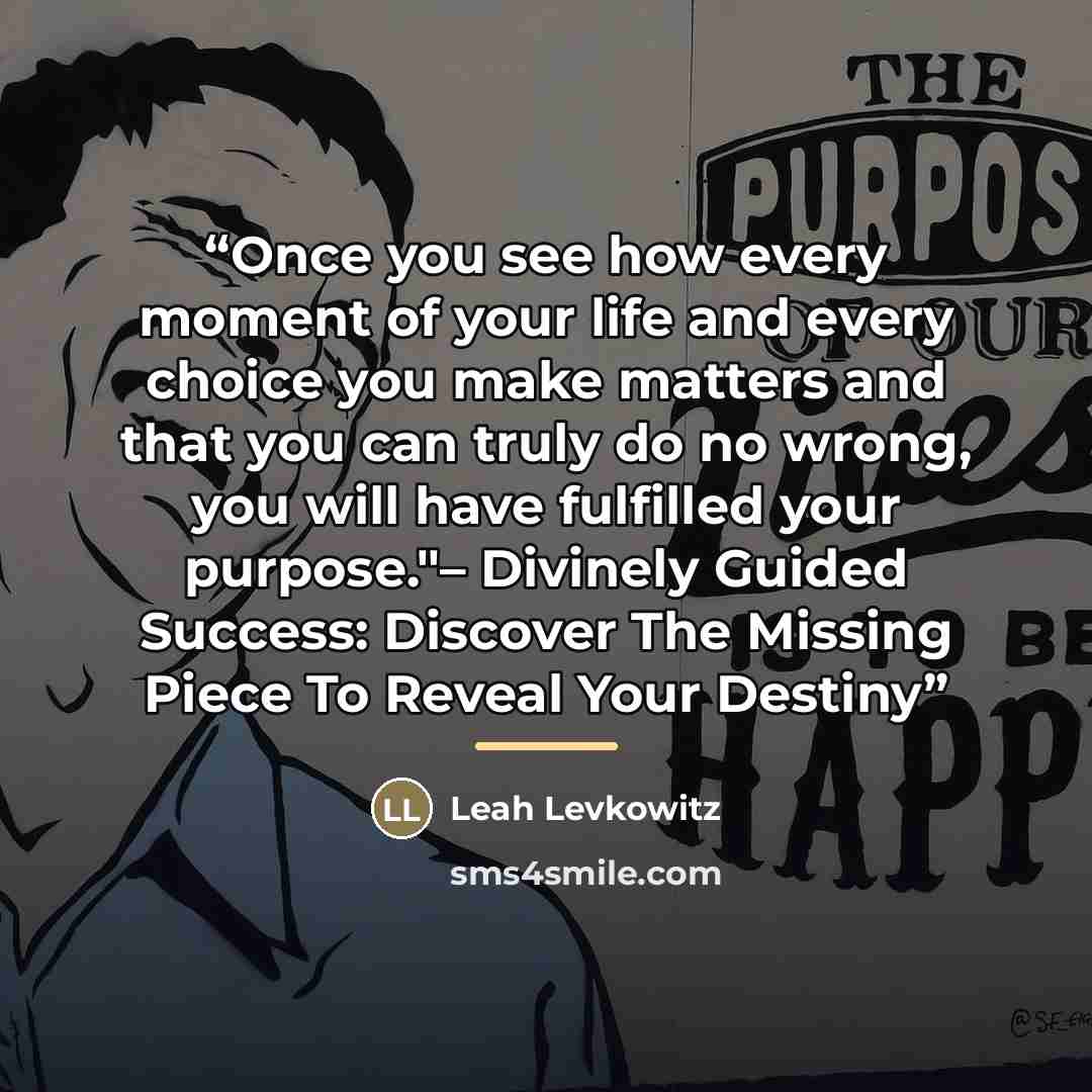 “Once you see how every moment of your life and every choice you make matters and that you can truly do no wrong, you will have fulfilled your purpose."– Divinely Guided Success: Discover The Missing Piece To Reveal Your Destiny” quote by Leah Levkowitz