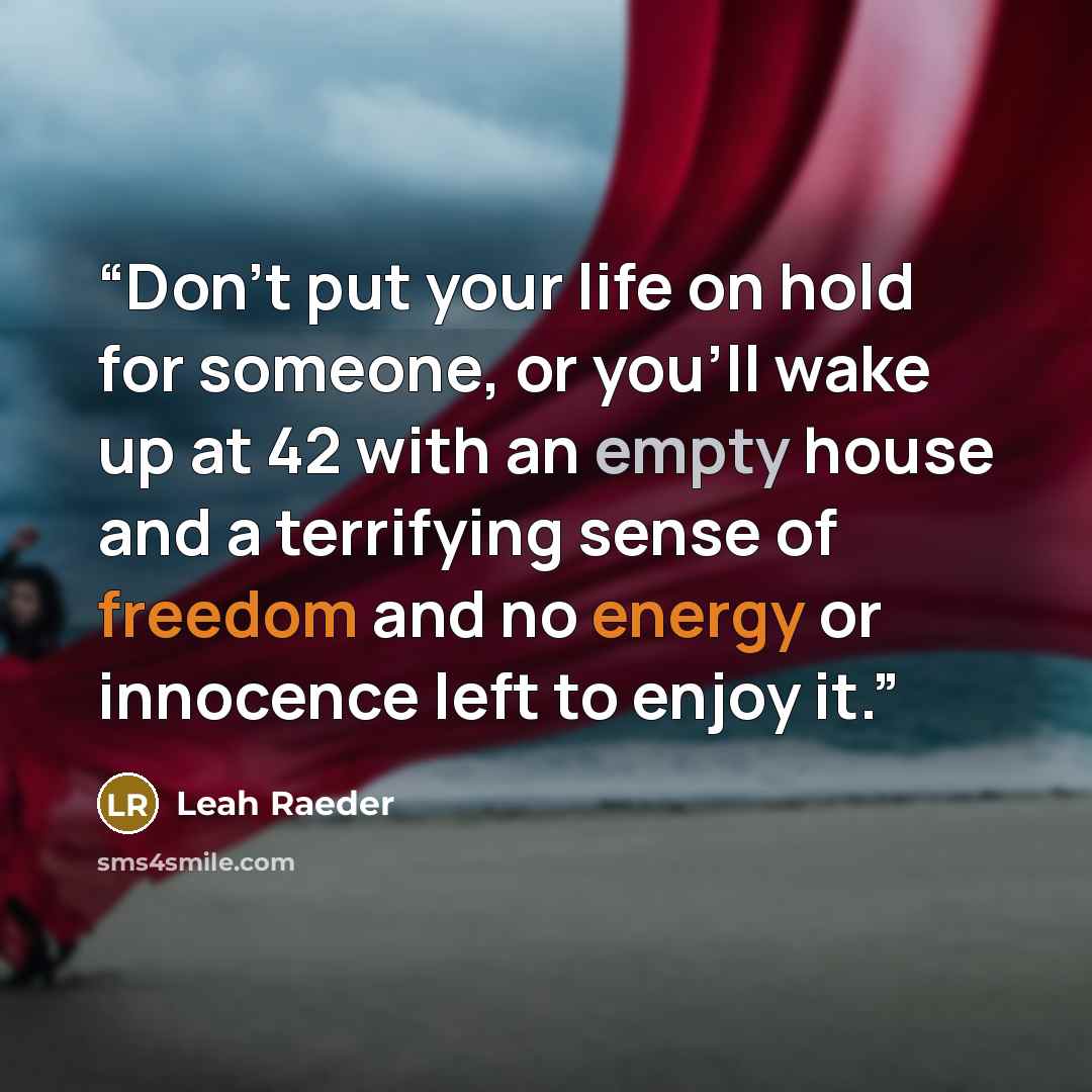 “Don't put your life on hold for someone, or you'll wake up at 42 with an empty house and a terrifying sense of freedom and no energy or innocence left to enjoy it.” quote by Leah Raeder