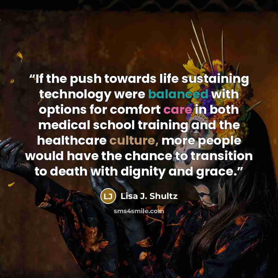 “If the push towards life sustaining technology were balanced with options for comfort care in both medical school training and the healthcare culture, more people would have the chance to transition to death with dignity and grace.” quote by Lisa J. Shultz
