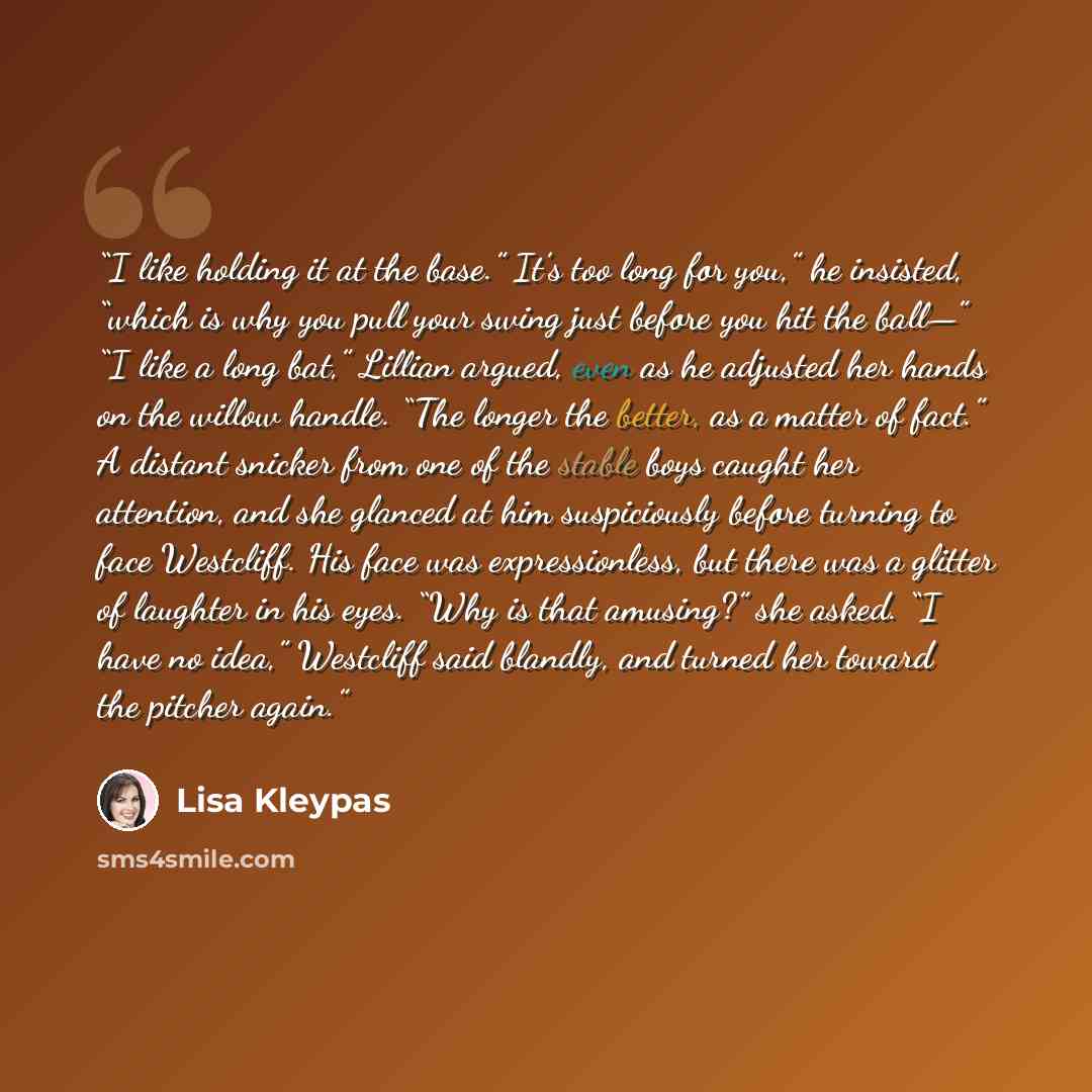 “I like holding it at the base.” It’s too long for you,” he insisted, “which is why you pull your swing just before you hit the ball—” “I like a long bat,” Lillian argued, even as he adjusted her hands on the willow handle. “The longer the better, as a matter of fact.” A distant snicker from one of…” quote by Lisa Kleypas