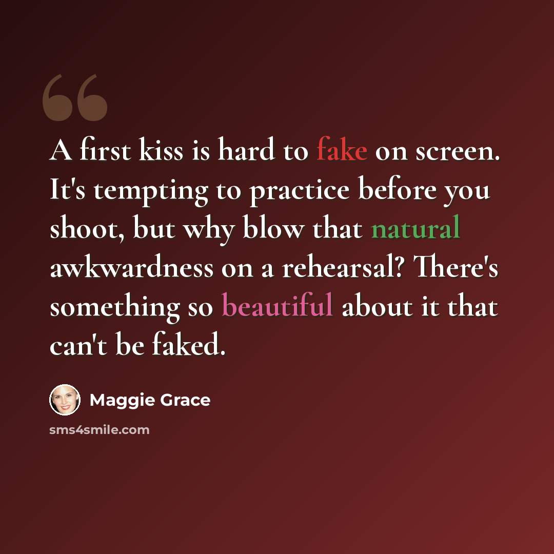 “A first kiss is hard to fake on screen. It's tempting to practice before you shoot, but why blow that natural awkwardness on a rehearsal? There's something so beautiful about it that can't be faked.” quote by Maggie Grace