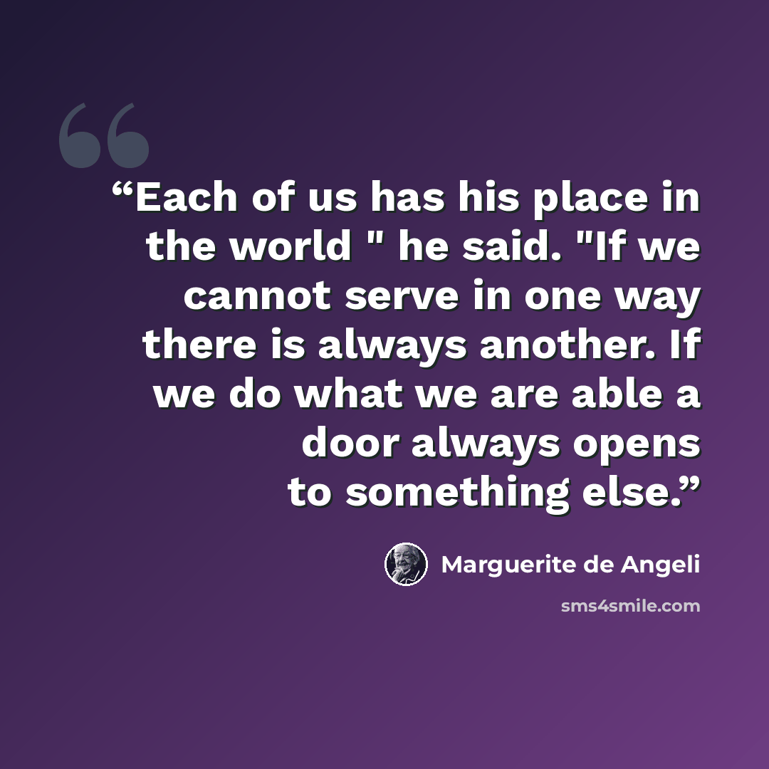 “Each of us has his place in the world " he said. "If we cannot serve in one way there is always another. If we do what we are able a door always opens to something else.” quote by Marguerite de Angeli