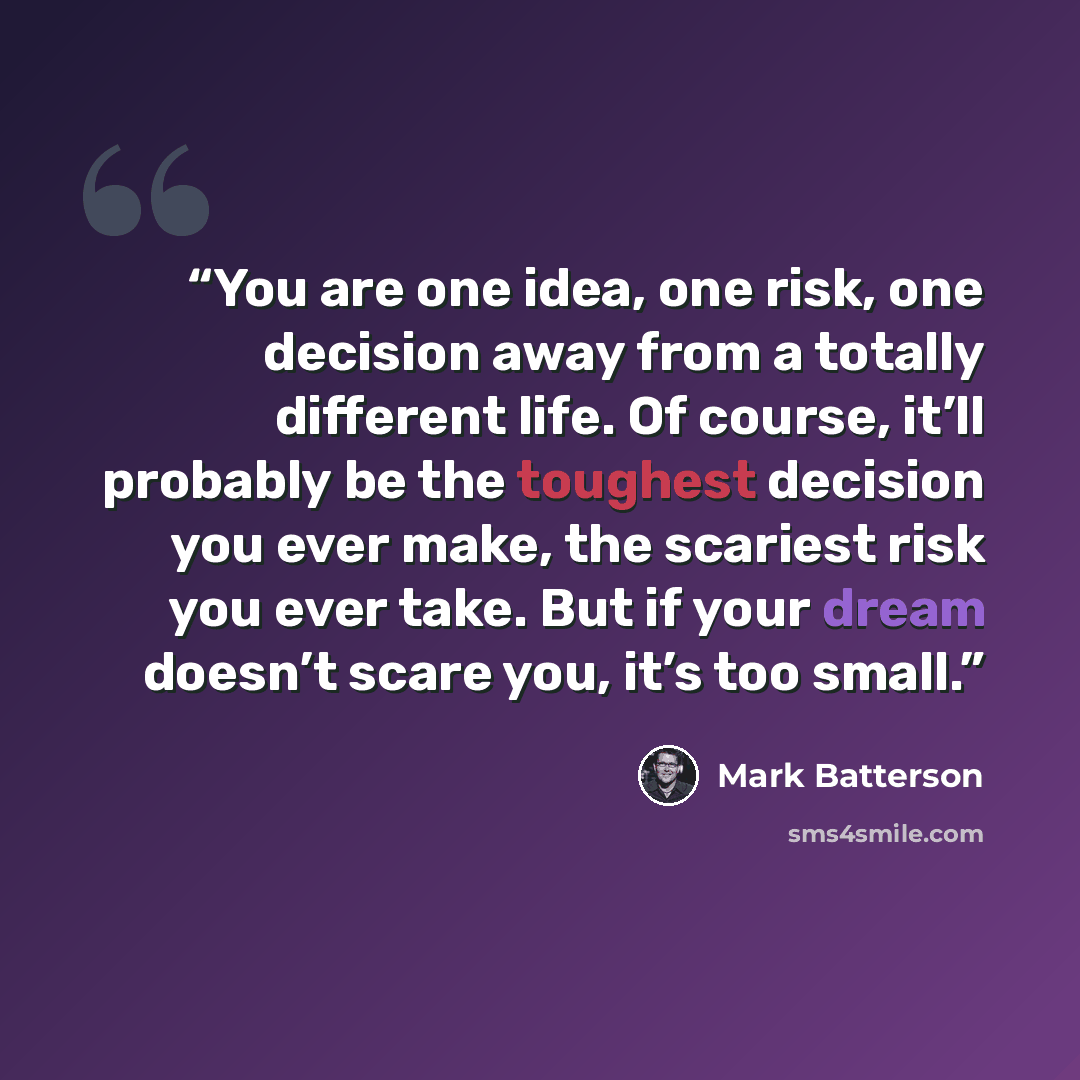 “You are one idea, one risk, one decision away from a totally different life. Of course, it’ll probably be the toughest decision you ever make, the scariest risk you ever take. But if your dream doesn’t scare you, it’s too small.” quote by Mark Batterson