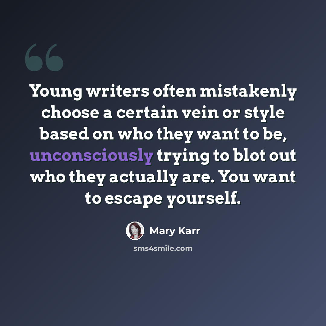 “Young writers often mistakenly choose a certain vein or style based on who they want to be, unconsciously trying to blot out who they actually are. You want to escape yourself.” quote by Mary Karr