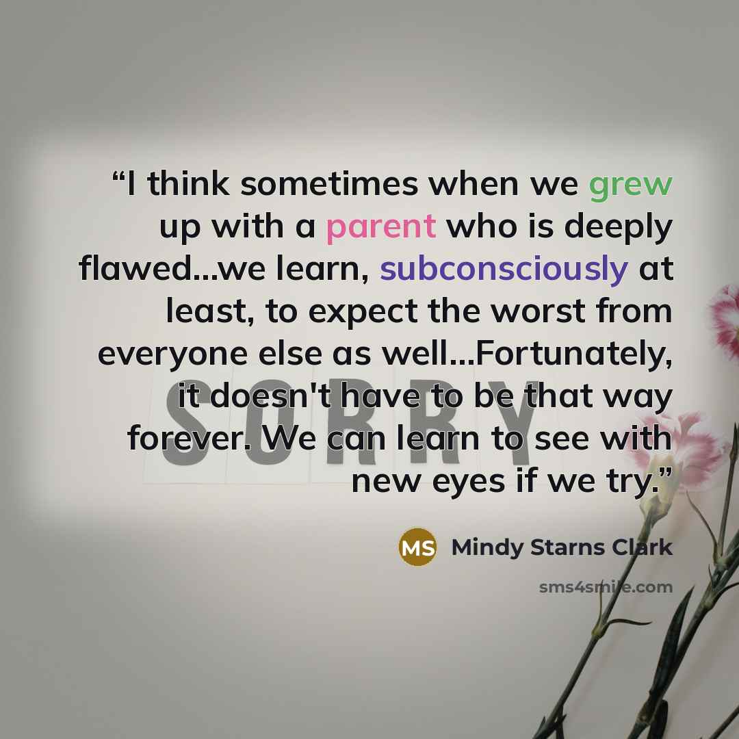 “I think sometimes when we grew up with a parent who is deeply flawed…we learn, subconsciously at least, to expect the worst from everyone else as well…Fortunately, it doesn't have to be that way forever. We can learn to see with new eyes if we try.” quote by Mindy Starns Clark