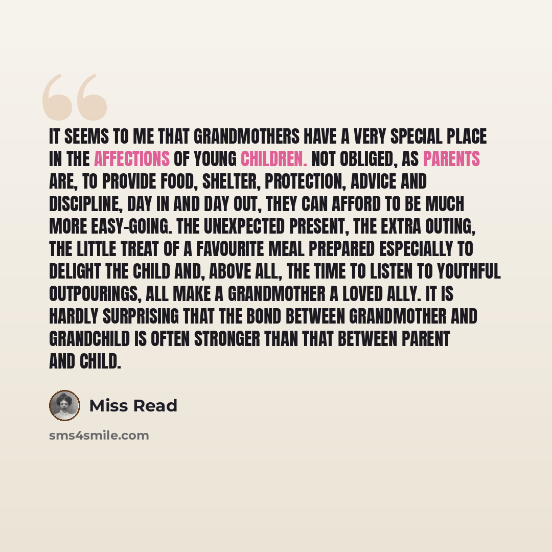 “it seems to me that grandmothers have a very special place in the affections of young children. Not obliged, as parents are, to provide food, shelter, protection, advice and discipline, day in and day out, they can afford to be much more easy-going. The unexpected present, the extra outing, the…” quote by Miss Read