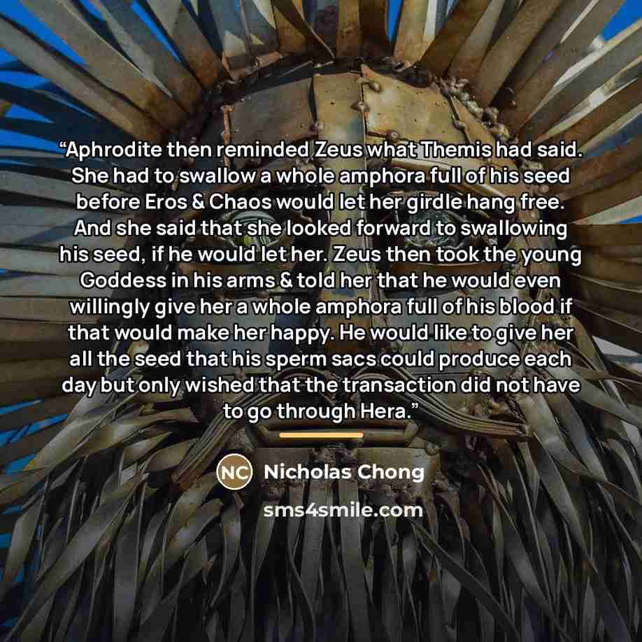 “Aphrodite then reminded Zeus what Themis had said. She had to swallow a whole amphora full of his seed before Eros & Chaos would let her girdle hang free. And she said that she looked forward to swallowing his seed, if he would let her. Zeus then took the young Goddess in his arms & told her that…” quote by Nicholas Chong
