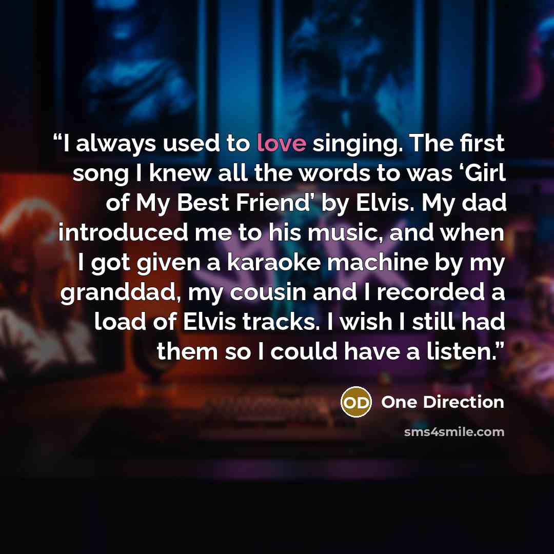 “I always used to love singing. The first song I knew all the words to was ‘Girl of My Best Friend’ by Elvis. My dad introduced me to his music, and when I got given a karaoke machine by my granddad, my cousin and I recorded a load of Elvis tracks. I wish I still had them so I could have a listen.” quote by One Direction