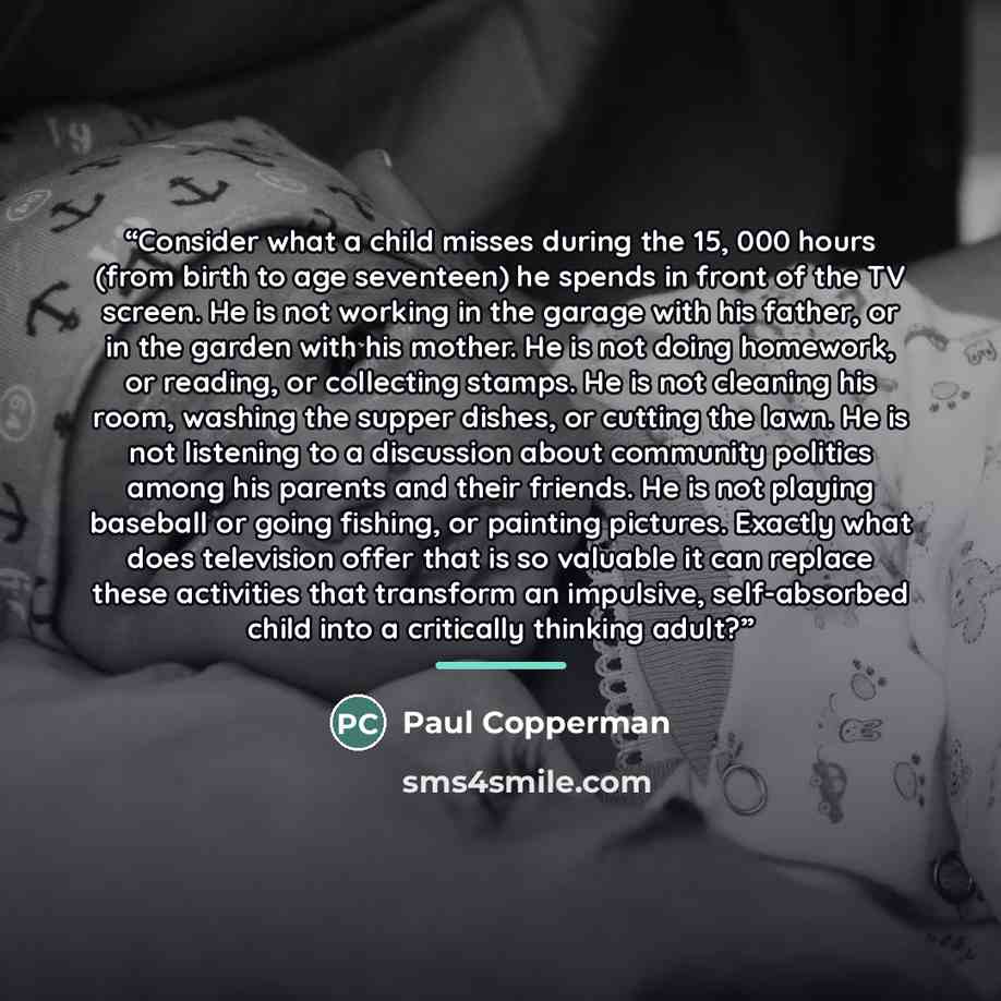 “Consider what a child misses during the 15, 000 hours (from birth to age seventeen) he spends in front of the TV screen. He is not working in the garage with his father, or in the garden with his mother. He is not doing homework, or reading, or collecting stamps. He is not cleaning his room…” quote by Paul Copperman