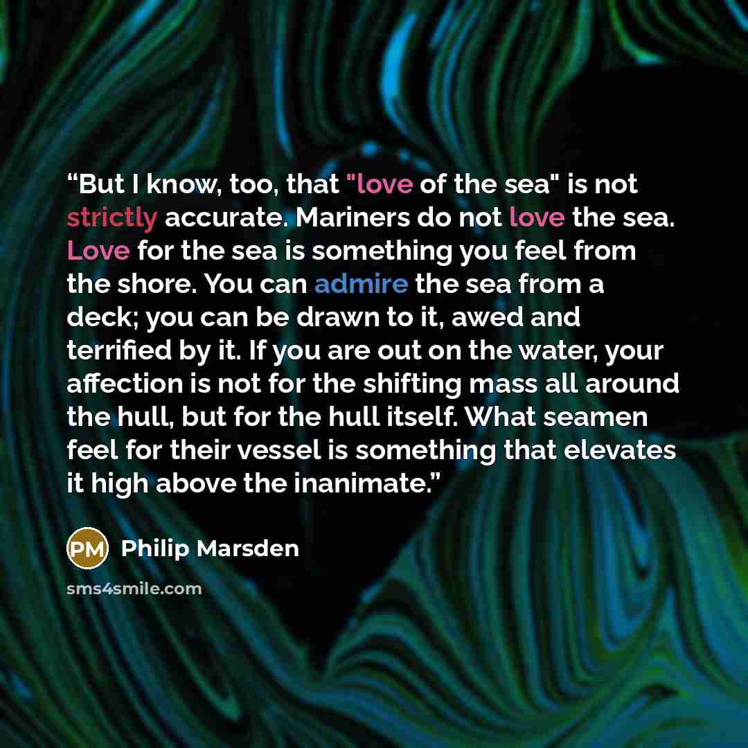 “But I know, too, that "love of the sea" is not strictly accurate. Mariners do not love the sea. Love for the sea is something you feel from the shore. You can admire the sea from a deck; you can be drawn to it, awed and terrified by it. If you are out on the water, your affection is not for the…” quote by Philip Marsden